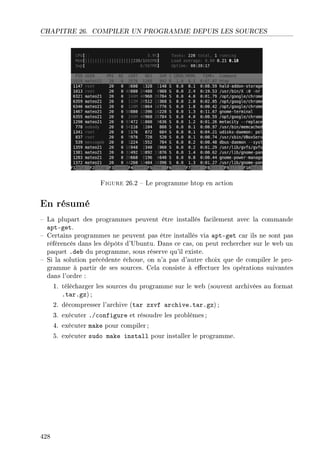 CHAPITRE 26. COMPILER UN PROGRAMME DEPUIS LES SOURCES
Figure 26.2  Le programme htop en action
En résumé
 La plupart des programmes peuvent être installés facilement avec la commande
apt-get.
 Certains programmes ne peuvent pas être installés via apt-get car ils ne sont pas
référencés dans les dépôts d'Ubuntu. Dans ce cas, on peut rechercher sur le web un
paquet .deb du programme, sous réserve qu'il existe.
 Si la solution précédente échoue, on n'a pas d'autre choix que de compiler le pro-
gramme à partir de ses sources. Cela consiste à eectuer les opérations suivantes
dans l'ordre :
1. télécharger les sources du programme sur le web (souvent archivées au format
.tar.gz) ;
2. décompresser l'archive (tar zxvf archive.tar.gz) ;
3. exécuter ./configure et résoudre les problèmes ;
4. exécuter make pour compiler;
5. exécuter sudo make install pour installer le programme.
428
 