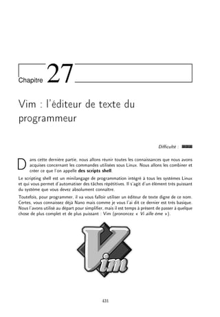Chapitre 27
Vim : l'éditeur de texte du
programmeur
Diculté :
Dans cette dernière partie, nous allons réunir toutes les connaissances que nous avons
acquises concernant les commandes utilisées sous Linux. Nous allons les combiner et
créer ce que l'on appelle des scripts shell.
Le scripting shell est un minilangage de programmation intégré à tous les systèmes Linux
et qui vous permet d'automatiser des tâches répétitives. Il s'agit d'un élément très puissant
du système que vous devez absolument connaître.
Toutefois, pour programmer, il va vous falloir utiliser un éditeur de texte digne de ce nom.
Certes, vous connaissez déjà Nano mais comme je vous l'ai dit ce dernier est très basique.
Nous l'avons utilisé au départ pour simplier, mais il est temps à présent de passer à quelque
chose de plus complet et de plus puissant : Vim (prononcez  Vi aille ème ).
431
 