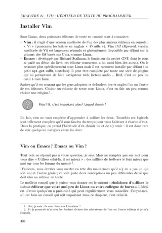 CHAPITRE 27. VIM : L'ÉDITEUR DE TEXTE DU PROGRAMMEUR
Installer Vim
Sous Linux, deux puissants éditeurs de texte en console sont à connaître.
 Vim : il s'agit d'une version améliorée de l'un des plus anciens éditeurs en console :
 Vi  (prononcez les lettres en anglais  Vi aille ). Vim (VI iMproved, version
améliorée de Vi) est largement répandu et généralement disponible par défaut sur la
plupart des OS basés sur Unix, comme Linux.
 Emacs : développé par Richard Stallman, le fondateur du projet GNU dont je vous
ai parlé au début du livre, cet éditeur concurrent a lui aussi bien des atouts. On le
retrouve plus spéciquement sous Linux mais il est rarement installé par défaut (un
petit apt-get sut, toutefois). Il peut être complété par toute une série de plugins
qui lui permettent de faire navigateur web, lecteur audio.. . Bref, c'est un peu un
outil à tout faire.
Sachez qu'il est courant que les gens adoptent et défendent bec et ongles l'un ou l'autre
de ces éditeurs. Choisir un éditeur de texte sous Linux, c'est en fait un peu comme
choisir une religion 1.
Hou! là, c'est important alors! Lequel choisir?
En fait, rien ne vous empêche d'apprendre à utiliser les deux. Toutefois ces logiciels
sont tellement complets qu'il vous faudra du temps pour vous habituer à chacun d'eux.
Dans la pratique, on prend l'habitude d'en choisir un et de s'y tenir : il est donc rare
de voir quelqu'un naviguer entre les deux.
Vim ou Emacs? Emacs ou Vim?
Tout cela ne répond pas à votre question, je sais. Mais ne comptez pas sur moi pour
vous dire  Utilisez celui-là, il est mieux  : des milliers de trolleurs le font mieux que
moi sur tous les forums du monde2.
D'ailleurs, vous devriez vous mettre en tête dès maintenant qu'il n'y en a pas un qui
soit nul et l'autre génial ; ce sont juste deux conceptions un peu diérentes de ce que
doit être un éditeur de texte.
Le meilleur conseil que je puisse vous donner est le suivant : choisissez d'utiliser le
même éditeur que votre ami pro de Linux ou votre collègue de bureau. L'idéal
est d'avoir quelqu'un à proximité qui peut régulièrement vous conseiller. Croyez-moi,
s'il est bien un conseil qui soit important dans ce chapitre, c'est celui-là.
1. Oui, je sais : ils sont fous, ces Linuxiens !
2. Et je pourrais m'attirer les foudres divines des adorateurs de l'un ou l'autre éditeur si je m'y
risquais.
432
 