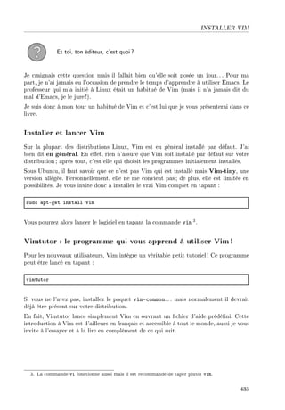 INSTALLER VIM
Et toi, ton éditeur, c'est quoi?
Je craignais cette question mais il fallait bien qu'elle soit posée un jour.. . Pour ma
part, je n'ai jamais eu l'occasion de prendre le temps d'apprendre à utiliser Emacs. Le
professeur qui m'a initié à Linux était un habitué de Vim (mais il n'a jamais dit du
mal d'Emacs, je le jure!).
Je suis donc à mon tour un habitué de Vim et c'est lui que je vous présenterai dans ce
livre.
Installer et lancer Vim
Sur la plupart des distributions Linux, Vim est en général installé par défaut. J'ai
bien dit en général. En eet, rien n'assure que Vim soit installé par défaut sur votre
distribution ; après tout, c'est elle qui choisit les programmes initialement installés.
Sous Ubuntu, il faut savoir que ce n'est pas Vim qui est installé mais Vim-tiny, une
version allégée. Personnellement, elle ne me convient pas ; de plus, elle est limitée en
possibilités. Je vous invite donc à installer le vrai Vim complet en tapant :
sudo —ptEget inst—ll vim
Vous pourrez alors lancer le logiciel en tapant la commande vim 3.
Vimtutor : le programme qui vous apprend à utiliser Vim!
Pour les nouveaux utilisateurs, Vim intègre un véritable petit tutoriel ! Ce programme
peut être lancé en tapant :
vimtutor
Si vous ne l'avez pas, installez le paquet vim-common. .. mais normalement il devrait
déjà être présent sur votre distribution.
En fait, Vimtutor lance simplement Vim en ouvrant un chier d'aide prédéni. Cette
introduction à Vim est d'ailleurs en français et accessible à tout le monde, aussi je vous
invite à l'essayer et à la lire en complément de ce qui suit.
3. La commande vi fonctionne aussi mais il est recommandé de taper plutôt vim.
433
 