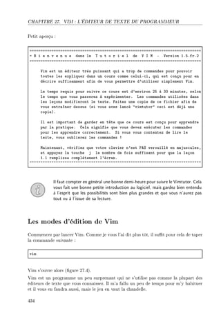 CHAPITRE 27. VIM : L'ÉDITEUR DE TEXTE DU PROGRAMMEUR
Petit aperçu :
aaaaaaaaaaaaaaaaaaaaaaaaaaaaaaaaaaaaaaaaaaaaaaaaaaaaaaaaaaaaaaaaaaaaaaaaaaaaaa
a f i e n v e n u e d—ns le „ u t o r i e l de † s w E †ersion IFSFfrFP
aaaaaaaaaaaaaaaaaaaaaaaaaaaaaaaaaaaaaaaaaaaaaaaaaaaaaaaaaaaaaaaaaaaaaaaaaaaaaa
†im est un éditeur très puiss—nt qui — trop de ™omm—ndes pour pouvoir
toutes les expliquer d—ns un ™ours ™omme ™eluiE™iD qui est ™onçu pour en
dé™rire suffis—mment —fin de vous permettre d9utiliser simplement †imF
ve temps requis pour suivre ™e ™ours est d9environ PS à QH minutesD selon
le temps que vous p—sserez à expérimenterF ves ™omm—ndes utilisées d—ns
les leçons modifieront le texteF p—ites une ™opie de ™e fi™hier —fin de
vous entr—îner dessus @si vous —vez l—n™é 4vimtutor4 ™e™i est déjà une
™opieAF
sl est import—nt de g—rder en tête que ™e ™ours est ™onçu pour —pprendre
p—r l— pr—tiqueF gel— signifie que vous devez exé™uter les ™omm—ndes
pour les —pprendre ™orre™tementF ƒi vous vous ™ontentez de lire le
texteD vous ou˜lierez les ™omm—ndes 3
w—inten—ntD vérifiez que votre ™l—vier n9est €eƒ verouillé en m—jus™ulesD
et —ppuyez l— tou™he j le nom˜re de fois suffis—nt pour que l— leçon
IFI remplisse ™omplètement l9é™r—nF
~~~~~~~~~~~~~~~~~~~~~~~~~~~~~~~~~~~~~~~~~~~~~~~~~~~~~~~~~~~~~~~~~~~~~~~~~~~~~~
Il faut compter en général une bonne demi-heure pour suivre le Vimtutor. Cela
vous fait une bonne petite introduction au logiciel, mais gardez bien entendu
à l'esprit que les possibilités sont bien plus grandes et que vous n'aurez pas
tout vu à l'issue de sa lecture.
Les modes d'édition de Vim
Commencez par lancer Vim. Comme je vous l'ai dit plus tôt, il sut pour cela de taper
la commande suivante :
vim
Vim s'ouvre alors (gure 27.4).
Vim est un programme un peu surprenant qui ne s'utilise pas comme la plupart des
éditeurs de texte que vous connaissez. Il m'a fallu un peu de temps pour m'y habituer
et il vous en faudra aussi, mais le jeu en vaut la chandelle.
434
 