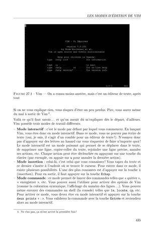 LES MODES D'ÉDITION DE VIM
Figure 27.1  Vim  On a connu moins austère, mais c'est un éditeur de texte, après
tout
Si on ne vous explique rien, vous risquez d'être un peu perdus. Pire, vous aurez même
du mal à sortir de Vim 4.
Voilà ce qu'il faut savoir.. . et qu'on aurait dû m'expliquer dès le départ, d'ailleurs.
Vim possède trois modes de travail diérents.
 Mode interactif : c'est le mode par défaut par lequel vous commencez. En lançant
Vim, vous êtes donc en mode interactif. Dans ce mode, vous ne pouvez pas écrire de
texte (oui, je sais, il s'agit d'un comble pour un éditeur de texte !). N'essayez donc
pas d'appuyer sur des lettres au hasard car vous risqueriez de faire n'importe quoi !
Le mode interactif est un mode puissant qui permet de se déplacer dans le texte,
de supprimer une ligne, copier-coller du texte, rejoindre une ligne précise, annuler
ses actions, etc. Chaque action peut être déclenchée en appuyant sur une touche du
clavier (par exemple, on appuie sur u pour annuler la dernière action).
 Mode insertion : celui-là, c'est celui que vous connaissez ! Vous tapez du texte et
ce dernier s'insère à l'endroit où se trouve le curseur. Pour entrer dans ce mode, il
existe plusieurs possibilités. L'une des plus courantes est d'appuyer sur la touche i
(insertion). Pour en sortir, il faut appuyer sur la touche Echap.
 Mode commande : ce mode permet de lancer des commandes telles que  quitter ,
 enregistrer , etc. Vous pouvez aussi l'utiliser pour activer des options de Vim
(comme la coloration syntaxique, l'achage du numéro des lignes.. .). Vous pouvez
même envoyer des commandes au shell (la console) telles que ls, locate, cp, etc.
Pour activer ce mode, vous devez être en mode interactif et appuyer sur la touche
deux points  : . Vous validerez la commande avec la touche Entrée et reviendrez
alors au mode interactif.
4. Ne riez pas, ça m'est arrivé la première fois!
435
 
