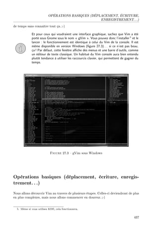 OPÉRATIONS BASIQUES (DÉPLACEMENT, ÉCRITURE,
ENREGISTREMENT. . .)
de temps sans connaître tout ça. ;-)
Et pour ceux qui voudraient une interface graphique, sachez que Vim a été
porté sous Gnome sous le nom  gVim . Vous pouvez donc l'installer5 et le
lancer : le fonctionnement est identique à celui du Vim de la console. Il est
même disponible en version Windows (gure 27.3)... si ce n'est pas beau,
ça! Par défaut, cette fenêtre ache des menus et une barre d'outils, comme
un éditeur de texte classique. Un habitué du Vim console aura bien entendu
plutôt tendance à utiliser les raccourcis clavier, qui permettent de gagner du
temps.
Figure 27.3  gVim sous Windows
Opérations basiques (déplacement, écriture, enregis-
trement...)
Nous allons découvrir Vim au travers de plusieurs étapes. Celles-ci deviendront de plus
en plus complexes, mais nous allons commencer en douceur. ;-)
5. Même si vous utilisez KDE, cela fonctionnera.
437
 