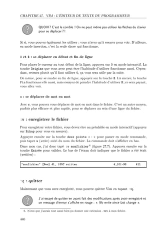 CHAPITRE 27. VIM : L'ÉDITEUR DE TEXTE DU PROGRAMMEUR
QUOIII? C'est le comble ! On ne peut même pas utiliser les èches du clavier
pour se déplacer?!
Si si, vous pouvez également les utiliser : vous n'avez qu'à essayer pour voir. D'ailleurs,
en mode insertion, c'est la seule chose qui fonctionne.
0 et $ : se déplacer en début et n de ligne
Pour placer le curseur au tout début de la ligne, appuyez sur 0 en mode interactif. La
touche Origine que vous avez peut-être l'habitude d'utiliser fonctionne aussi. Cepen-
dant, retenez plutôt qu'il faut utiliser 0, ça vous sera utile par la suite.
De même, pour se rendre en n de ligne, appuyez sur la touche $. Là encore, la touche
Fin fonctionne elle aussi, mais essayez de prendre l'habitude d'utiliser $ ; ce sera payant,
vous allez voir.
w : se déplacer de mot en mot
Avec w, vous pouvez vous déplacer de mot en mot dans le chier. C'est un autre moyen,
parfois plus ecace et plus rapide, pour se déplacer au sein d'une ligne du chier.
:w : enregistrer le chier
Pour enregistrer votre chier, vous devez être au préalable en mode interactif (appuyez
sur Echap pour vous en assurer).
Appuyez ensuite sur la touche deux points  :  pour passer en mode commande,
puis tapez w (write) suivi du nom du chier. La commande doit s'acher en bas.
Dans mon cas, j'ai donc tapé :w monfichier 6 (gure 27.7). Appuyez ensuite sur la
touche Entrée pour valider. Le bas de l'écran doit indiquer que le chier a été écrit
(written) :
4monfi™hier4 ‘xew“ RvD IVSg written RDIHIEWV ell
:q : quitter
Maintenant que vous avez enregistré, vous pouvez quitter Vim en tapant :q.
J'ai essayé de quitter en ayant fait des modications après avoir enregistré et
un message d'erreur s'ache en rouge :  No write since last change .
6. Notez que j'aurais tout aussi bien pu donner une extension .txt à mon chier.
440
 