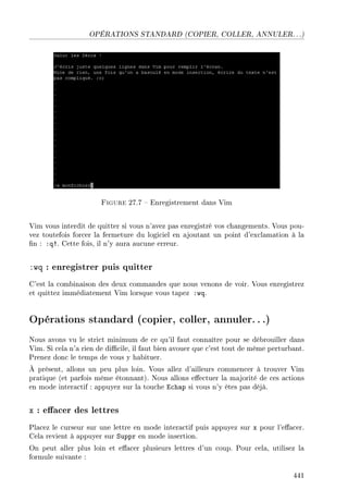 OPÉRATIONS STANDARD (COPIER, COLLER, ANNULER. . .)
Figure 27.7  Enregistrement dans Vim
Vim vous interdit de quitter si vous n'avez pas enregistré vos changements. Vous pou-
vez toutefois forcer la fermeture du logiciel en ajoutant un point d'exclamation à la
n : :q!. Cette fois, il n'y aura aucune erreur.
:wq : enregistrer puis quitter
C'est la combinaison des deux commandes que nous venons de voir. Vous enregistrez
et quittez immédiatement Vim lorsque vous tapez :wq.
Opérations standard (copier, coller, annuler...)
Nous avons vu le strict minimum de ce qu'il faut connaître pour se débrouiller dans
Vim. Si cela n'a rien de dicile, il faut bien avouer que c'est tout de même perturbant.
Prenez donc le temps de vous y habituer.
À présent, allons un peu plus loin. Vous allez d'ailleurs commencer à trouver Vim
pratique (et parfois même étonnant). Nous allons eectuer la majorité de ces actions
en mode interactif : appuyez sur la touche Echap si vous n'y êtes pas déjà.
x : eacer des lettres
Placez le curseur sur une lettre en mode interactif puis appuyez sur x pour l'eacer.
Cela revient à appuyer sur Suppr en mode insertion.
On peut aller plus loin et eacer plusieurs lettres d'un coup. Pour cela, utilisez la
formule suivante :
441
 
