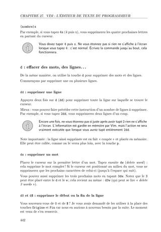 CHAPITRE 27. VIM : L'ÉDITEUR DE TEXTE DU PROGRAMMEUR
(nombre)x
Par exemple, si vous tapez 4x (4 puis x), vous supprimerez les quatre prochaines lettres
en partant du curseur.
Vous devez taper 4 puis x. Ne vous étonnez pas si rien ne s'ache à l'écran
lorsque vous tapez 4 : c'est normal. Écrivez la commande jusqu'au bout, cela
fonctionnera.
d : eacer des mots, des lignes...
De la même manière, on utilise la touche d pour supprimer des mots et des lignes.
Commençons par supprimer une ou plusieurs lignes.
dd : supprimer une ligne
Appuyez deux fois sur d (dd) pour supprimer toute la ligne sur laquelle se trouve le
curseur.
Mieux : vous pouvez faire précéder cette instruction d'un nombre de lignes à supprimer.
Par exemple, si vous tapez 2dd, vous supprimerez deux lignes d'un coup.
Encore une fois, ne vous étonnez pas si juste après avoir tapé 2 rien ne s'ache
à l'écran. L'information est gardée en mémoire par Vim, mais l'action ne sera
vraiment exécutée que lorsque vous aurez tapé entièrement 2dd.
Note importante : la ligne ainsi supprimée est en fait  coupée  et placée en mémoire.
Elle peut être collée, comme on le verra plus loin, avec la touche p.
dw : supprimer un mot
Placez le curseur sur la première lettre d'un mot. Tapez ensuite dw (delete word) :
cela supprime le mot complet ! Si le curseur est positionné au milieu du mot, vous ne
supprimerez que les prochains caractères de celui-ci (jusqu'à l'espace qui suit).
Vous pouvez aussi supprimer les trois prochains mots en tapant 3dw. Notez que le 3
peut être placé entre le d et le w ; cela revient au même : d3w (qui peut se lire  delete
3 words ).
d0 et d$ : supprimer le début ou la n de la ligne
Vous souvenez-vous de 0 et de $ ? Je vous avais demandé de les utiliser à la place des
touches Origine et Fin car nous en aurions à nouveau besoin par la suite. Le moment
est venu de s'en resservir.
442
 