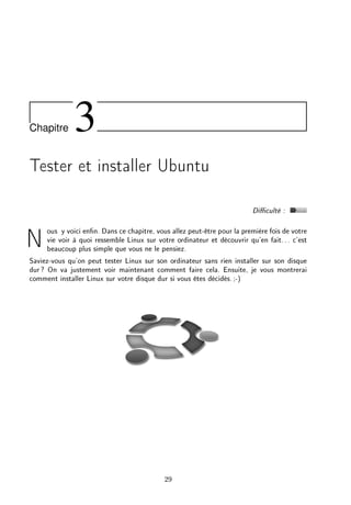 Chapitre 3
Tester et installer Ubuntu
Diculté :
Nous y voici enn. Dans ce chapitre, vous allez peut-être pour la première fois de votre
vie voir à quoi ressemble Linux sur votre ordinateur et découvrir qu'en fait... c'est
beaucoup plus simple que vous ne le pensiez.
Saviez-vous qu'on peut tester Linux sur son ordinateur sans rien installer sur son disque
dur? On va justement voir maintenant comment faire cela. Ensuite, je vous montrerai
comment installer Linux sur votre disque dur si vous êtes décidés.;-)
29
 