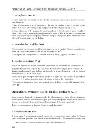 CHAPITRE 27. VIM : L'ÉDITEUR DE TEXTE DU PROGRAMMEUR
r : remplacer une lettre
Si vous avez fait une faute sur une lettre seulement, vous pouvez passer en mode
remplacement.
Placez le curseur sur la lettre à remplacer. Tapez  r  suivi de la lettre que vous voulez
mettre à la place. Par exemple, rs remplace la lettre actuelle par un  s .
Si vous utilisez un  R  majuscule, vous basculerez cette fois dans le mode remplace-
ment : vous pourrez alors remplacer plusieurs lettres à la fois. Vous pouvez par exemple
écrire  Rbonjour  pour remplacer les caractères par  bonjour . Pour revenir au mode
interactif normal, appuyez sur Echap.
u : annuler les modications
Pour annuler vos dernière modications, appuyez sur u (undo). Si vous souhaitez an-
nuler vos quatre dernières modications, appuyez sur 4u 7.
Pour répéter un changement (= annuler une annulation), appuyez sur Ctrl + R.
G : sauter à la ligne no X
Toutes les lignes d'un chier possèdent un numéro. La numérotation commence à 1.
Regardez bien en bas à droite de Vim, vous devriez voir quelque chose comme 4,3.
4 correspond au numéro de la ligne sur laquelle se trouve le curseur, et 3 au numéro
de la colonne (3e lettre de la ligne).
Vous pouvez par exemple directement sauter à la ligne no 7 en tapant 7G (attention,
c'est un  G  majuscule, donc pensez à laisser la touche Maj appuyée).
Pour sauter à la dernière ligne, tapez simplement G. Pour revenir à la première ligne,
tapez gg.
Opérations avancées (split, fusion, recherche. ..)
Nous avons vu l'essentiel des commandes les plus courantes. Nous allons maintenant
découvrir une série de commandes un peu plus complexes parmi lesquelles la fusion de
chiers, la recherche, le remplacement, le découpage de l'écran (split), etc.
Toutes ces commandes se lancent depuis le mode interactif.
/ : rechercher un mot
Si vous tapez /, vous passez en mode recherche. Le curseur se place en bas de l'écran
(vous indiquant que vous êtes passés en mode commande). Écrivez ensuite le mot que
7. Vous commencez à connaître la formule; c'est toujours la même :-D
444
 