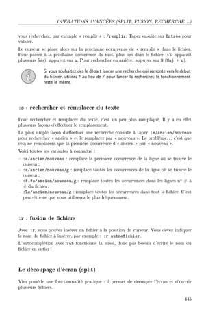 OPÉRATIONS AVANCÉES (SPLIT, FUSION, RECHERCHE. . .)
vous recherchez, par exemple  remplir  : /remplir. Tapez ensuite sur Entrée pour
valider.
Le curseur se place alors sur la prochaine occurrence de  remplir  dans le chier.
Pour passer à la prochaine occurrence du mot, plus bas dans le chier (s'il apparaît
plusieurs fois), appuyez sur n. Pour rechercher en arrière, appuyez sur N (Maj + n).
Si vous souhaitez dès le départ lancer une recherche qui remonte vers le début
du chier, utilisez? au lieu de / pour lancer la recherche; le fonctionnement
reste le même.
:s : rechercher et remplacer du texte
Pour rechercher et remplacer du texte, c'est un peu plus compliqué. Il y a en eet
plusieurs façons d'eectuer le remplacement.
La plus simple façon d'eectuer une recherche consiste à taper :s/ancien/nouveau
pour rechercher  ancien  et le remplacer par  nouveau . Le problème. .. c'est que
cela ne remplacera que la première occurrence d' ancien  par  nouveau .
Voici toutes les variantes à connaître :
 :s/ancien/nouveau : remplace la première occurrence de la ligne où se trouve le
curseur ;
 :s/ancien/nouveau/g : remplace toutes les occurrences de la ligne où se trouve le
curseur ;
 :#,#s/ancien/nouveau/g : remplace toutes les occurrences dans les lignes no # à
# du chier;
 :%s/ancien/nouveau/g : remplace toutes les occurrences dans tout le chier. C'est
peut-être ce que vous utiliserez le plus fréquemment.
:r : fusion de chiers
Avec :r, vous pouvez insérer un chier à la position du curseur. Vous devez indiquer
le nom du chier à insérer, par exemple : :r autrefichier.
L'autocomplétion avec Tab fonctionne là aussi, donc pas besoin d'écrire le nom du
chier en entier!
Le découpage d'écran (split)
Vim possède une fonctionnalité pratique : il permet de découper l'écran et d'ouvrir
plusieurs chiers.
445
 