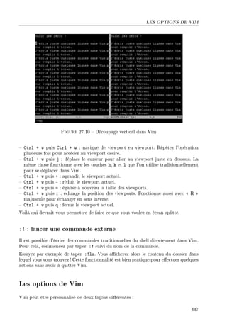 LES OPTIONS DE VIM
Figure 27.10  Découpage vertical dans Vim
 Ctrl + w puis Ctrl + w : navigue de viewport en viewport. Répétez l'opération
plusieurs fois pour accéder au viewport désiré.
 Ctrl + w puis j : déplace le curseur pour aller au viewport juste en dessous. La
même chose fonctionne avec les touches h, k et l que l'on utilise traditionnellement
pour se déplacer dans Vim.
 Ctrl + w puis + : agrandit le viewport actuel.
 Ctrl + w puis - : réduit le viewport actuel.
 Ctrl + w puis = : égalise à nouveau la taille des viewports.
 Ctrl + w puis r : échange la position des viewports. Fonctionne aussi avec  R 
majuscule pour échanger en sens inverse.
 Ctrl + w puis q : ferme le viewport actuel.
Voilà qui devrait vous permettre de faire ce que vous voulez en écran splitté.
:! : lancer une commande externe
Il est possible d'écrire des commandes traditionnelles du shell directement dans Vim.
Pour cela, commencez par taper :! suivi du nom de la commande.
Essayez par exemple de taper :!ls. Vous acherez alors le contenu du dossier dans
lequel vous vous trouvez ! Cette fonctionnalité est bien pratique pour eectuer quelques
actions sans avoir à quitter Vim.
Les options de Vim
Vim peut être personnalisé de deux façons diérentes :
447
 