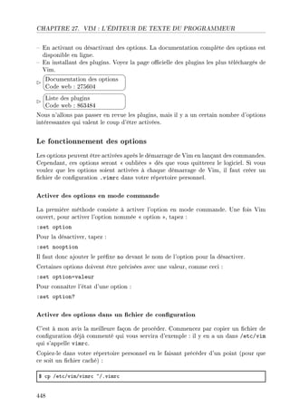 CHAPITRE 27. VIM : L'ÉDITEUR DE TEXTE DU PROGRAMMEUR
 En activant ou désactivant des options. La documentation complète des options est
disponible en ligne.
 En installant des plugins. Voyez la page ocielle des plugins les plus téléchargés de
Vim.


¨
©
Documentation des options
Code web : 275604


¨
©
Liste des plugins
Code web : 863484
Nous n'allons pas passer en revue les plugins, mais il y a un certain nombre d'options
intéressantes qui valent le coup d'être activées.
Le fonctionnement des options
Les options peuvent être activées après le démarrage de Vim en lançant des commandes.
Cependant, ces options seront  oubliées  dès que vous quitterez le logiciel. Si vous
voulez que les options soient activées à chaque démarrage de Vim, il faut créer un
chier de conguration .vimrc dans votre répertoire personnel.
Activer des options en mode commande
La première méthode consiste à activer l'option en mode commande. Une fois Vim
ouvert, pour activer l'option nommée  option , tapez :
:set option
Pour la désactiver, tapez :
:set nooption
Il faut donc ajouter le préxe no devant le nom de l'option pour la désactiver.
Certaines options doivent être précisées avec une valeur, comme ceci :
:set option=valeur
Pour connaître l'état d'une option :
:set option?
Activer des options dans un chier de conguration
C'est à mon avis la meilleure façon de procéder. Commencez par copier un chier de
conguration déjà commenté qui vous servira d'exemple : il y en a un dans /etc/vim
qui s'appelle vimrc.
Copiez-le dans votre répertoire personnel en le faisant précéder d'un point (pour que
ce soit un chier caché) :
6 ™p Get™GvimGvimr™ ~GFvimr™
448
 