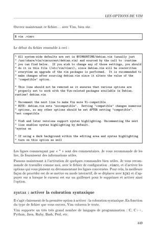 LES OPTIONS DE VIM
Ouvrez maintenant ce chier. .. avec Vim, bien sûr.
6 vim Fvimr™
Le début du chier ressemble à ceci :
4 ell systemEwide def—ults —re set in 6†sw‚…x„swiGde˜i—nFvim @usu—lly just
4 GusrGsh—reGvimGvim™urrentGde˜i—nFvimA —nd sour™ed ˜y the ™—ll to Xruntime
4 you ™—n find ˜elowF sf you wish to ™h—nge —ny of those settingsD you should
4 do it in this file @Get™GvimGvimr™AD sin™e de˜i—nFvim will ˜e overwritten
4 everytime —n upgr—de of the vim p—™k—ges is performedF st is re™ommended to
4 m—ke ™h—nges —fter sour™ing de˜i—nFvim sin™e it —lters the v—lue of the
4 9™omp—ti˜le9 optionF
4 „his line should not ˜e removed —s it ensures th—t v—rious options —re
4 properly set to work with the †imErel—ted p—™k—ges —v—il—˜le in he˜i—nF
runtime3 de˜i—nFvim
4 …n™omment the next line to m—ke †im more †iE™omp—ti˜le
4 xy„iX de˜i—nFvim sets 9no™omp—ti˜le9F ƒetting 9™omp—ti˜le9 ™h—nges numerous
4 optionsD so —ny other options should ˜e set ep„i‚ setting 9™omp—ti˜le9F
4set ™omp—ti˜le
4 †imS —nd l—ter versions support synt—x highlightingF …n™ommenting the next
4 line en—˜les synt—x highlighting ˜y def—ultF
4synt—x on
4 sf using — d—rk ˜—™kground within the editing —re— —nd synt—x highlighting
4 turn on this option —s well
Les lignes commençant par    sont des commentaires. Je vous recommande de les
lire, ils fournissent des informations utiles.
Passons maintenant à l'activation de quelques commandes bien utiles. Je vous recom-
mande de travailler comme moi, avec le chier de conguration .vimrc, et d'activer les
options qui vous plaisent en décommentant les lignes concernées. Pour cela, la meilleure
façon de procéder est de se mettre en mode interactif, de se déplacer avec hjkl et d'ap-
puyer sur x lorsque le curseur est sur un guillemet pour le supprimer et activer ainsi
l'option.
syntax : activer la coloration syntaxique
Il s'agit clairement de la première option à activer : la coloration syntaxique. En fonction
du type de chier que vous ouvrez, Vim colorera le texte.
Vim supporte un très très grand nombre de langages de programmation : C, C++,
Python, Java, Ruby, Bash, Perl, etc.
449
 