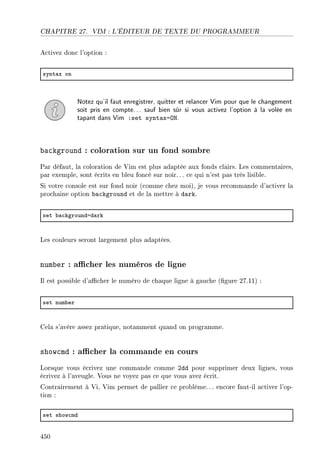CHAPITRE 27. VIM : L'ÉDITEUR DE TEXTE DU PROGRAMMEUR
Activez donc l'option :
synt—x on
Notez qu'il faut enregistrer, quitter et relancer Vim pour que le changement
soit pris en compte... sauf bien sûr si vous activez l'option à la volée en
tapant dans Vim :set syntax=ON.
background : coloration sur un fond sombre
Par défaut, la coloration de Vim est plus adaptée aux fonds clairs. Les commentaires,
par exemple, sont écrits en bleu foncé sur noir.. . ce qui n'est pas très lisible.
Si votre console est sur fond noir (comme chez moi), je vous recommande d'activer la
prochaine option background et de la mettre à dark.
set ˜—™kgroundad—rk
Les couleurs seront largement plus adaptées.
number : acher les numéros de ligne
Il est possible d'acher le numéro de chaque ligne à gauche (gure 27.11) :
set num˜er
Cela s'avère assez pratique, notamment quand on programme.
showcmd : acher la commande en cours
Lorsque vous écrivez une commande comme 2dd pour supprimer deux lignes, vous
écrivez à l'aveugle. Vous ne voyez pas ce que vous avez écrit.
Contrairement à Vi, Vim permet de pallier ce problème. .. encore faut-il activer l'op-
tion :
set show™md
450
 