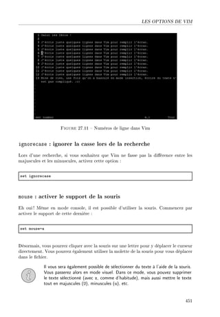 LES OPTIONS DE VIM
Figure 27.11  Numéros de ligne dans Vim
ignorecase : ignorer la casse lors de la recherche
Lors d'une recherche, si vous souhaitez que Vim ne fasse pas la diérence entre les
majuscules et les minuscules, activez cette option :
set ignore™—se
mouse : activer le support de la souris
Eh oui ! Même en mode console, il est possible d'utiliser la souris. Commencez par
activer le support de cette dernière :
set mousea—
Désormais, vous pourrez cliquer avec la souris sur une lettre pour y déplacer le curseur
directement. Vous pourrez également utiliser la molette de la souris pour vous déplacer
dans le chier.
Il vous sera également possible de sélectionner du texte à l'aide de la souris.
Vous passerez alors en mode visuel. Dans ce mode, vous pouvez supprimer
le texte sélectionné (avec x, comme d'habitude), mais aussi mettre le texte
tout en majuscules (U), minuscules (u), etc.
451
 