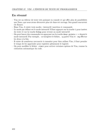 CHAPITRE 27. VIM : L'ÉDITEUR DE TEXTE DU PROGRAMMEUR
En résumé
 Vim est un éditeur de texte très puissant en console et qui ore plus de possibilités
que Nano, que nous avons découvert plus tôt dans cet ouvrage. Son grand concurrent
est Emacs.
 Dans Vim, il existe trois modes : interactif, insertion et commande.
 Le mode par défaut est le mode interactif. Il faut appuyer sur la touche i pour insérer
du texte et sur la touche Echap pour revenir au mode interactif.
 On peut lancer des commandes en appuyant sur la touche deux points  :  depuis le
mode interactif. Par exemple, :w enregistre le chier, :q quitte Vim et :wq eectue
les deux à la fois.
 Il existe de nombreux raccourcis à connaître pour bien utiliser Vim; il faut prendre
le temps de les apprendre pour exploiter pleinement le logiciel.
 On peut modier le chier .vimrc pour activer certaines options de Vim, comme la
coloration automatique du code.
452
 