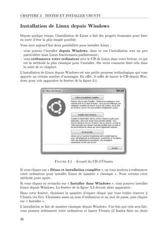 CHAPITRE 3. TESTER ET INSTALLER UBUNTU
Installation de Linux depuis Windows
Depuis quelque temps, l'installation de Linux a fait des progrès étonnants pour faire
en sorte d'être la plus simple possible.
Vous avez aujourd'hui deux possibilités pour installer Linux :
 vous pouvez l'installer depuis Windows, dans ce cas l'installation sera un peu
particulière mais Linux fonctionnera parfaitement ;
 vous redémarrez votre ordinateur avec le CD de Linux dans votre lecteur, ce qui
est la méthode la plus classique pour l'installer. On verra comment faire cela dans
la suite de ce chapitre.
L'installation de Linux depuis Windows est une petite prouesse technologique qui vous
apporte un certain nombre d'avantages. En eet, il sut de lancer le CD depuis Win-
dows pour voir apparaître la fenêtre de la gure 3.1.
Figure 3.1  Accueil du CD d'Ubuntu
Si vous cliquez sur  Démo et installation complète , on vous invitera à redémarrer
votre ordinateur pour installer Linux de manière  classique . Nous verrons cette
méthode juste après.
Si vous cliquez en revanche sur  Installer dans Windows , vous pourrez installer
Linux depuis Windows. La fenêtre de la gure 3.2 devrait alors apparaître.
Dans cette fenêtre, choisissez la quantité d'espace disque que vous voulez réserver à
Ubuntu (en Go). Choisissez aussi un nom d'utilisateur et un mot de passe, puis cliquez
sur  Installer .
L'installation se fait de manière classique depuis Windows. Une fois que cela sera fait,
vous pourrez redémarrer votre ordinateur et lancer Ubuntu (il faudra faire un choix
30
 