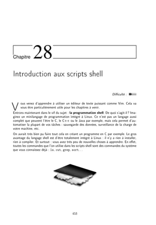 Chapitre 28
Introduction aux scripts shell
Diculté :
Vous venez d'apprendre à utiliser un éditeur de texte puissant comme Vim. Cela va
vous être particulièrement utile pour les chapitres à venir.
Entrons maintenant dans le vif du sujet : la programmation shell. De quoi s'agit-il? Ima-
ginez un minilangage de programmation intégré à Linux. Ce n'est pas un langage aussi
complet que peuvent l'être le C, le C++ ou le Java par exemple, mais cela permet d'au-
tomatiser la plupart de vos tâches : sauvegarde des données, surveillance de la charge de
votre machine, etc.
On aurait très bien pu faire tout cela en créant un programme en C par exemple. Le gros
avantage du langage shell est d'être totalement intégré à Linux : il n'y a rien à installer,
rien à compiler. Et surtout : vous avez très peu de nouvelles choses à apprendre. En eet,
toutes les commandes que l'on utilise dans les scripts shell sont des commandes du système
que vous connaissez déjà : ls, cut, grep, sort...
453
 
