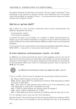 CHAPITRE 28. INTRODUCTION AUX SCRIPTS SHELL
On parlera beaucoup de shell dans cette section. De quoi s'agit-il exactement ? Nous
répondrons à cette question en premier. Ensuite, nous réaliserons notre tout premier
script shell qui ache un message à l'écran. .. et nous pourrons alors passer aux choses
sérieuses dès le chapitre suivant!
Qu'est-ce qu'un shell ?
Dès le début de ce livre, j'ai fait la distinction entre les deux environnements très
diérents disponibles sous Linux :
 l'environnement console ;
 l'environnement graphique.
La plupart du temps, sur sa machine, on a tendance à utiliser l'environnement gra-
phique, qui est plus intuitif. Cependant, la console est aussi un allié très puissant qui
permet d'eectuer des actions habituellement diciles à réaliser dans un environnement
graphique.
Je vous avais dit qu'il y avait plusieurs environnements graphiques disponibles (Gnome,
KDE, XFCE.. .) mais qu'il n'y avait qu'une seule console. J'ai menti.
Il existe plusieurs environnements console : les shells
La diérence est moins tape-à-l'÷il que dans le mode graphique (où l'on voit tout de
suite que les menus ne sont pas à la même place, par exemple). La console a toujours un
fond noir et un texte blanc, je vous rassure (quoique ça se personnalise, ça). En revanche,
les fonctionnalités oertes par l'invite de commandes peuvent varier en fonction du
shell que l'on utilise.
Les diérents environnements console sont appelés des shells, c'est ça?
C'est ça, en eet. Voici les noms de quelques-uns des principaux shells qui existent.
 sh : Bourne Shell. L'ancêtre de tous les shells.
 bash : Bourne Again Shell. Une amélioration du Bourne Shell, disponible par défaut
sous Linux et Mac OS X.
 ksh : Korn Shell. Un shell puissant assez présent sur les Unix propriétaires, mais
aussi disponible en version libre, compatible avec bash.
 csh : C Shell. Un shell utilisant une syntaxe proche du langage C.
 tcsh : Tenex C Shell. Amélioration du C Shell.
 zsh : Z Shell. Shell assez récent reprenant les meilleures idées de bash, ksh et tcsh.
Il y en a quelques autres, mais vous avez là les principaux.
Que faut-il savoir ? Tout d'abord que l'ancêtre de tous les shells est le sh (Bourne Shell).
C'est le plus vieux et il est installé sur tous les OS basés sur Unix. Il est néanmoins
454
 
