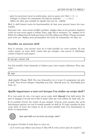 QU'EST-CE QU'UN SHELL ?
 gérer les processus (envoi en arrière-plan, mise en pause avec Ctrl + Z. ..) ;
 rediriger et chaîner les commandes (les fameux symboles , , |, etc.) ;
 dénir des alias (par exemple ll signie chez moi ls -lArth).
Bref, le shell fournit toutes les fonctionnalités de base pour pouvoir lancer des com-
mandes.
Souvenez-vous : nous avions modié un chier .bashrc dans un des premiers chapitres
(celui où nous avons appris à utiliser Nano, page 195 et suivantes). Le .bashrc est le
chier de conguration du bash que Linux vous fait utiliser par défaut. Chaque personne
peut avoir son .bashrc pour personnaliser son invite de commandes, ses alias, etc.
Installer un nouveau shell
Pour le moment, vous devriez avoir sh et bash installés sur votre système. Si vous
voulez essayer un autre shell, comme ksh par exemple, vous pouvez le télécharger
comme n'importe quel paquet :
5 —ptEget inst—ll ksh
Une fois installé, il faut demander à l'utiliser pour votre compte utilisateur. Pour cela,
tapez :
6 ™hsh
chsh signie Change Shell. On vous demandera où se trouve le programme qui gère
le shell. Vous devrez indiquer /bin/ksh pour ksh, /bin/sh pour sh, /bin/bash pour
bash, etc.
Quelle importance a tout ceci lorsque l'on réalise un script shell?
Si je vous parle de cela, c'est parce qu'un script shell dépend d'un shell précis. En
gros, le langage n'est pas tout à fait le même selon que vous utilisez sh, bash, ksh, etc.
Il est possible d'écrire des scripts sh par exemple. Ceux-là, nous sommes sûrs qu'ils
fonctionnent partout car tout le monde possède un shell sh. Il s'agit toutefois du plus
vieux shell, or écrire des scripts en sh est certes possible mais n'est franchement ni
facile, ni ergonomique.
Avec quel shell va-t-on écrire nos scripts, alors?
Je propose d'étudier le bash dans ce cours car :
 on le trouve par défaut sous Linux et Mac OS X (cela couvre assez de monde!) ;
457
 