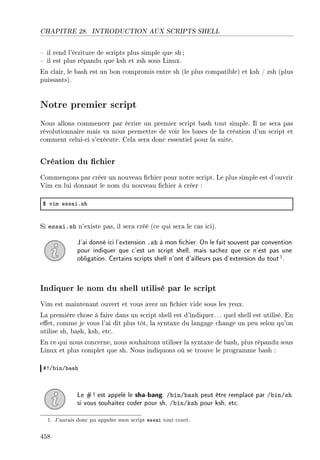CHAPITRE 28. INTRODUCTION AUX SCRIPTS SHELL
 il rend l'écriture de scripts plus simple que sh;
 il est plus répandu que ksh et zsh sous Linux.
En clair, le bash est un bon compromis entre sh (le plus compatible) et ksh / zsh (plus
puissants).
Notre premier script
Nous allons commencer par écrire un premier script bash tout simple. Il ne sera pas
révolutionnaire mais va nous permettre de voir les bases de la création d'un script et
comment celui-ci s'exécute. Cela sera donc essentiel pour la suite.
Création du chier
Commençons par créer un nouveau chier pour notre script. Le plus simple est d'ouvrir
Vim en lui donnant le nom du nouveau chier à créer :
6 vim ess—iFsh
Si essai.sh n'existe pas, il sera créé (ce qui sera le cas ici).
J'ai donné ici l'extension .sh à mon chier. On le fait souvent par convention
pour indiquer que c'est un script shell, mais sachez que ce n'est pas une
obligation. Certains scripts shell n'ont d'ailleurs pas d'extension du tout1.
Indiquer le nom du shell utilisé par le script
Vim est maintenant ouvert et vous avez un chier vide sous les yeux.
La première chose à faire dans un script shell est d'indiquer. .. quel shell est utilisé. En
eet, comme je vous l'ai dit plus tôt, la syntaxe du langage change un peu selon qu'on
utilise sh, bash, ksh, etc.
En ce qui nous concerne, nous souhaitons utiliser la syntaxe de bash, plus répandu sous
Linux et plus complet que sh. Nous indiquons où se trouve le programme bash :
53G˜inG˜—sh
Le #! est appelé le sha-bang. /bin/bash peut être remplacé par /bin/sh
si vous souhaitez coder pour sh, /bin/ksh pour ksh, etc.
1. J'aurais donc pu appeler mon script essai tout court.
458
 