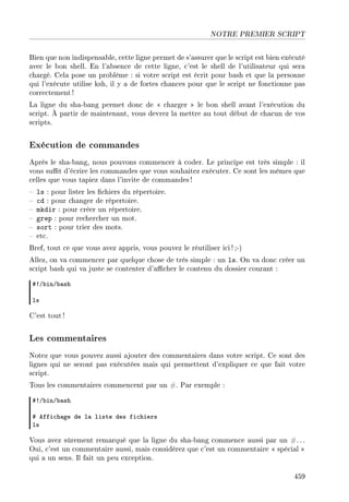 NOTRE PREMIER SCRIPT
Bien que non indispensable, cette ligne permet de s'assurer que le script est bien exécuté
avec le bon shell. En l'absence de cette ligne, c'est le shell de l'utilisateur qui sera
chargé. Cela pose un problème : si votre script est écrit pour bash et que la personne
qui l'exécute utilise ksh, il y a de fortes chances pour que le script ne fonctionne pas
correctement !
La ligne du sha-bang permet donc de  charger  le bon shell avant l'exécution du
script. À partir de maintenant, vous devrez la mettre au tout début de chacun de vos
scripts.
Exécution de commandes
Après le sha-bang, nous pouvons commencer à coder. Le principe est très simple : il
vous sut d'écrire les commandes que vous souhaitez exécuter. Ce sont les mêmes que
celles que vous tapiez dans l'invite de commandes!
 ls : pour lister les chiers du répertoire.
 cd : pour changer de répertoire.
 mkdir : pour créer un répertoire.
 grep : pour rechercher un mot.
 sort : pour trier des mots.
 etc.
Bref, tout ce que vous avez appris, vous pouvez le réutiliser ici !;-)
Allez, on va commencer par quelque chose de très simple : un ls. On va donc créer un
script bash qui va juste se contenter d'acher le contenu du dossier courant :
53G˜inG˜—sh
ls
C'est tout !
Les commentaires
Notez que vous pouvez aussi ajouter des commentaires dans votre script. Ce sont des
lignes qui ne seront pas exécutées mais qui permettent d'expliquer ce que fait votre
script.
Tous les commentaires commencent par un #. Par exemple :
53G˜inG˜—sh
5 effi™h—ge de l— liste des fi™hiers
ls
Vous avez sûrement remarqué que la ligne du sha-bang commence aussi par un #. ..
Oui, c'est un commentaire aussi, mais considérez que c'est un commentaire  spécial 
qui a un sens. Il fait un peu exception.
459
 
