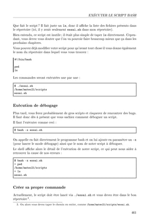 EXÉCUTER LE SCRIPT BASH
Que fait le script ? Il fait juste un ls, donc il ache la liste des chiers présents dans
le répertoire (ici, il y avait seulement essai.sh dans mon répertoire).
Bien entendu, ce script est inutile ; il était plus simple de taper ls directement. Cepen-
dant, vous devez vous douter que l'on va pouvoir faire beaucoup mieux que ça dans les
prochains chapitres.
Vous pouvez déjà modier votre script pour qu'avant tout chose il vous donne également
le nom du répertoire dans lequel vous vous trouvez :
53G˜inG˜—sh
pwd
ls
Les commandes seront exécutées une par une :
6 FGess—iFsh
GhomeGm—teoPIGs™ripts
ess—iFsh
Exécution de débogage
Plus tard, vous ferez probablement de gros scripts et risquerez de rencontrer des bugs.
Il faut donc dès à présent que vous sachiez comment déboguer un script.
Il faut l'exécuter comme ceci :
6 ˜—sh Ex ess—iFsh
On appelle en fait directement le programme bash et on lui ajoute en paramètre un -x
(pour lancer le mode débogage) ainsi que le nom de notre script à déboguer.
Le shell ache alors le détail de l'exécution de notre script, ce qui peut nous aider à
retrouver la cause de nos erreurs :
6 ˜—sh Ex ess—iFsh
C pwd
GhomeGm—teoPIGs™ripts
C ls
ess—iFsh
Créer sa propre commande
Actuellement, le script doit être lancé via ./essai.sh et vous devez être dans le bon
répertoire3.
3. Ou alors vous devez taper le chemin en entier, comme /home/mateo21/scripts/essai.sh.
461
 