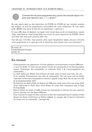 CHAPITRE 28. INTRODUCTION AUX SCRIPTS SHELL
Comment font les autres programmes pour pouvoir être exécutés depuis n'im-
porte quel répertoire sans  ./  devant?
Ils sont placés dans un des répertoires du PATH. Le PATH est une variable système
qui indique où sont les programmes exécutables sur votre ordinateur. Si vous tapez
echo $PATH vous aurez la liste de ces répertoires  spéciaux .
Il vous sut donc de déplacer ou copier votre script dans un de ces répertoires, comme
/bin, /usr/bin ou /usr/local/bin (ou encore un autre répertoire du PATH). Notez
qu'il faut être root pour pouvoir faire cela.
Une fois que c'est fait, vous pourrez alors taper simplement essai.sh pour exécuter
votre programme et ce quel que soit le répertoire dans lequel vous vous trouverez!
6 ess—iFsh
GhomeGm—teoPIGs™ripts
ess—iFsh
En résumé
 Contrairement aux apparences, il existe plusieurs environnements console diérents :
ce sont les shells. Ce sont eux qui gèrent l'invite de commandes et ses fonctionnalités
comme l'historique des commandes, la recherche Ctrl + R, l'autocomplétion des
commandes.. .
 Le shell utilisé par défaut sous Ubuntu est bash, mais il existe aussi ksh, zsh, etc.
 Il est possible d'automatiser une série de commandes. On crée pour cela un chier
contenant la liste des commandes à exécuter, appelé script shell. On dit que l'on fait
de la programmation shell.
 En fonction du shell utilisé, on dispose de diérents outils pour créer son script shell.
Nous utiliserons ici bash, donc notre chier de script doit commencer par la ligne
#!/bin/bash.
 Dans le chier de script, il sut d'écrire les commandes à exécuter les unes après les
autres, chacune sur une ligne diérente.
 Pour exécuter le script (et donc exécuter la liste des commandes qu'il contient) il faut
donner les droits d'exécution au chier (chmod +x script.sh) et lancer l'exécution
du script avec la commande ./script.sh.
462
 