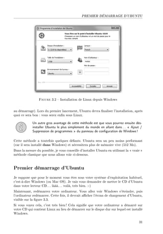 PREMIER DÉMARRAGE D'UBUNTU
Figure 3.2  Installation de Linux depuis Windows
au démarrage). Lors du premier lancement, Ubuntu devra naliser l'installation, après
quoi ce sera bon : vous serez enn sous Linux.
Un autre gros avantage de cette méthode est que vous pourrez ensuite dés-
installer Ubuntu le plus simplement du monde en allant dans...  Ajout /
Suppression de programmes  du panneau de conguration de Windows!
Cette méthode a toutefois quelques défauts. Ubuntu sera un peu moins performant
(car il sera installé dans Windows) et nécessitera plus de mémoire vive (512 Mo).
Dans la mesure du possible, je vous conseille d'installer Ubuntu en utilisant la  vraie 
méthode classique que nous allons voir ci-dessous.
Premier démarrage d'Ubuntu
Je suppose que pour le moment vous êtes sous votre système d'exploitation habituel,
c'est-à-dire Windows (ou Mac OS). Je vais vous demander de mettre le CD d'Ubuntu
dans votre lecteur CD. .. lààà. .. voilà, très bien. :-)
Maintenant, redémarrez votre ordinateur. Vous allez voir Windows s'éteindre, puis
l'ordinateur redémarrer. Cette fois, il devrait acher l'écran de chargement d'Ubuntu,
visible sur la gure 3.3.
Si vous voyez cela, c'est très bien ! Cela signie que votre ordinateur a démarré sur
votre CD qui contient Linux au lieu de démarrer sur le disque dur sur lequel est installé
Windows.
31
 