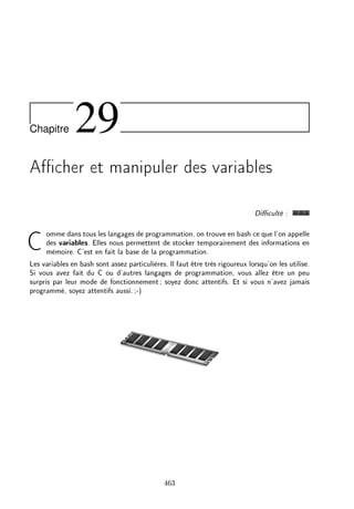 Chapitre 29
Acher et manipuler des variables
Diculté :
Comme dans tous les langages de programmation, on trouve en bash ce que l'on appelle
des variables. Elles nous permettent de stocker temporairement des informations en
mémoire. C'est en fait la base de la programmation.
Les variables en bash sont assez particulières. Il faut être très rigoureux lorsqu'on les utilise.
Si vous avez fait du C ou d'autres langages de programmation, vous allez être un peu
surpris par leur mode de fonctionnement; soyez donc attentifs. Et si vous n'avez jamais
programmé, soyez attentifs aussi.;-)
463
 