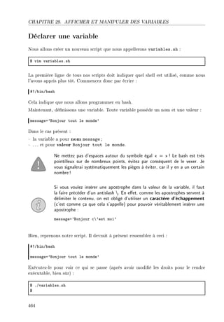 CHAPITRE 29. AFFICHER ET MANIPULER DES VARIABLES
Déclarer une variable
Nous allons créer un nouveau script que nous appellerons variables.sh :
6 vim v—ri—˜lesFsh
La première ligne de tous nos scripts doit indiquer quel shell est utilisé, comme nous
l'avons appris plus tôt. Commencez donc par écrire :
53G˜inG˜—sh
Cela indique que nous allons programmer en bash.
Maintenant, dénissons une variable. Toute variable possède un nom et une valeur :
mess—gea9fonjour tout le monde9
Dans le cas présent :
 la variable a pour nom message ;
 . .. et pour valeur Bonjour tout le monde.
Ne mettez pas d'espaces autour du symbole égal  = ! Le bash est très
pointilleux sur de nombreux points, évitez par conséquent de le vexer. Je
vous signalerai systématiquement les pièges à éviter, car il y en a un certain
nombre!
Si vous voulez insérer une apostrophe dans la valeur de la variable, il faut
la faire précéder d'un antislash . En eet, comme les apostrophes servent à
délimiter le contenu, on est obligé d'utiliser un caractère d'échappement
(c'est comme ça que cela s'appelle) pour pouvoir véritablement insérer une
apostrophe :
mess—gea9fonjour ™’9est moi9
Bien, reprenons notre script. Il devrait à présent ressembler à ceci :
53G˜inG˜—sh
mess—gea9fonjour tout le monde9
Exécutez-le pour voir ce qui se passe (après avoir modié les droits pour le rendre
exécutable, bien sûr) :
6 FGv—ri—˜lesFsh
6
464
 