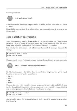 ECHO : AFFICHER UNE VARIABLE
Il ne se passe rien!
Que fait le script, alors?
Il met en mémoire le message Bonjour tout le monde, et c'est tout ! Rien ne s'ache
à l'écran !
Pour acher une variable, il va falloir utiliser une commande dont je ne vous ai pas
encore parlé. ..
echo : acher une variable
Avant de commencer à parler de variables, il y a une commande que j'aimerais vous
présenter : echo. J'aurais pu en parler avant que l'on commence à faire des scripts
bash, mais vous n'en auriez pas vu l'utilité avant d'aborder ce chapitre.
Son principe est très simple : elle ache dans la console le message demandé. Un
exemple :
6 e™ho ƒ—lut tout le monde
ƒ—lut tout le monde
Comme vous le voyez, c'est simple comme bonjour. Les guillemets ne sont pas requis.
Mais... comment est-ce que cela fonctionne?
En fait, la commande echo ache dans la console tous les paramètres qu'elle reçoit.
Ici, nous avons envoyé quatre paramètres :
 Salut ;
 tout ;
 le ;
 monde.
Chacun des mots était considéré comme un paramètre que echo a aché. Si vous
mettez des guillemets autour de votre message, celui-ci sera considéré comme étant un
seul et même paramètre (le résultat sera visuellement le même) :
6 e™ho 4ƒ—lut tout le monde4
ƒ—lut tout le monde
Si vous voulez insérer des retours à la ligne, il faudra activer le paramètre -e et utiliser
le symbole n :
465
 