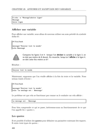 CHAPITRE 29. AFFICHER ET MANIPULER DES VARIABLES
6 e™ho Ee 4wess—ge’neutre ligne4
wess—ge
eutre ligne
Acher une variable
Pour acher une variable, nous allons de nouveau utiliser son nom précédé du symbole
dollar $ :
53G˜inG˜—sh
mess—gea9fonjour tout le monde9
e™ho 6mess—ge
Comparez les lignes 3 et 4 : lorsque l'on déclare la variable à la ligne 3, on
ne doit pas mettre de $ devant. En revanche, lorsqu'on l'ache à la ligne 4,
on doit cette fois mettre un $ !
Résultat :
fonjour tout le monde
Maintenant, supposons que l'on veuille acher à la fois du texte et la variable. Nous
serions tentés d'écrire :
53G˜inG˜—sh
mess—gea9fonjour tout le monde9
e™ho 9ve mess—ge est X 6mess—ge9
Le problème est que cela ne fonctionne pas comme on le souhaite car cela ache :
ve mess—ge est X 6mess—ge
Pour bien comprendre ce qui se passe, intéressons-nous au fonctionnement de ce que
l'on appelle les  quotes .
Les quotes
Il est possible d'utiliser des quotes pour délimiter un paramètre contenant des espaces.
Il existe trois types de quotes :
466
 