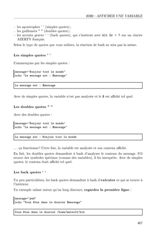 ECHO : AFFICHER UNE VARIABLE
 les apostrophes ' ' (simples quotes) ;
 les guillemets   (doubles quotes) ;
 les accents graves ` ` (back quotes), qui s'insèrent avec Alt Gr + 7 sur un clavier
AZERTY français.
Selon le type de quotes que vous utilisez, la réaction de bash ne sera pas la même.
Les simples quotes ' '
Commençons par les simples quotes :
mess—gea9fonjour tout le monde9
e™ho 9ve mess—ge est X 6mess—ge9
ve mess—ge est X 6mess—ge
Avec de simples quotes, la variable n'est pas analysée et le $ est aché tel quel.
Les doubles quotes  
Avec des doubles quotes :
mess—gea9fonjour tout le monde9
e™ho 4ve mess—ge est X 6mess—ge4
ve mess—ge est X fonjour tout le monde
. .. ça fonctionne ! Cette fois, la variable est analysée et son contenu aché.
En fait, les doubles quotes demandent à bash d'analyser le contenu du message. S'il
trouve des symboles spéciaux (comme des variables), il les interprète. Avec de simples
quotes, le contenu était aché tel quel.
Les back quotes ` `
Un peu particulières, les back quotes demandent à bash d'exécuter ce qui se trouve à
l'intérieur.
Un exemple valant mieux qu'un long discours, regardez la première ligne :
mess—gea–pwd–
e™ho 4†ous êtes d—ns le dossier 6mess—ge4
†ous êtes d—ns le dossier GhomeGm—teoPIG˜in
467
 