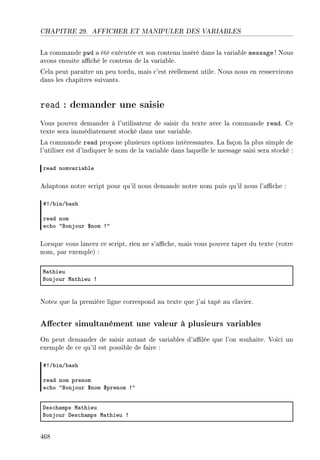CHAPITRE 29. AFFICHER ET MANIPULER DES VARIABLES
La commande pwd a été exécutée et son contenu inséré dans la variable message ! Nous
avons ensuite aché le contenu de la variable.
Cela peut paraître un peu tordu, mais c'est réellement utile. Nous nous en resservirons
dans les chapitres suivants.
read : demander une saisie
Vous pouvez demander à l'utilisateur de saisir du texte avec la commande read. Ce
texte sera immédiatement stocké dans une variable.
La commande read propose plusieurs options intéressantes. La façon la plus simple de
l'utiliser est d'indiquer le nom de la variable dans laquelle le message saisi sera stocké :
re—d nomv—ri—˜le
Adaptons notre script pour qu'il nous demande notre nom puis qu'il nous l'ache :
53G˜inG˜—sh
re—d nom
e™ho 4fonjour 6nom 34
Lorsque vous lancez ce script, rien ne s'ache, mais vous pouvez taper du texte (votre
nom, par exemple) :
w—thieu
fonjour w—thieu 3
Notez que la première ligne correspond au texte que j'ai tapé au clavier.
Aecter simultanément une valeur à plusieurs variables
On peut demander de saisir autant de variables d'alée que l'on souhaite. Voici un
exemple de ce qu'il est possible de faire :
53G˜inG˜—sh
re—d nom prenom
e™ho 4fonjour 6nom 6prenom 34
hes™h—mps w—thieu
fonjour hes™h—mps w—thieu 3
468
 