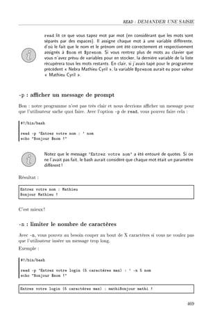 READ : DEMANDER UNE SAISIE
read lit ce que vous tapez mot par mot (en considérant que les mots sont
séparés par des espaces). Il assigne chaque mot à une variable diérente,
d'où le fait que le nom et le prénom ont été correctement et respectivement
assignés à $nom et $prenom. Si vous rentrez plus de mots au clavier que
vous n'avez prévu de variables pour en stocker, la dernière variable de la liste
récupèrera tous les mots restants. En clair, si j'avais tapé pour le programme
précédent  Nebra Mathieu Cyril , la variable $prenom aurait eu pour valeur
 Mathieu Cyril .
-p : acher un message de prompt
Bon : notre programme n'est pas très clair et nous devrions acher un message pour
que l'utilisateur sache quoi faire. Avec l'option -p de read, vous pouvez faire cela :
53G˜inG˜—sh
re—d Ep 9intrez votre nom X 9 nom
e™ho 4fonjour 6nom 34
Notez que le message 'Entrez votre nom' a été entouré de quotes. Si on
ne l'avait pas fait, le bash aurait considéré que chaque mot était un paramètre
diérent!
Résultat :
intrez votre nom X w—thieu
fonjour w—thieu 3
C'est mieux !
-n : limiter le nombre de caractères
Avec -n, vous pouvez au besoin couper au bout de X caractères si vous ne voulez pas
que l'utilisateur insère un message trop long.
Exemple :
53G˜inG˜—sh
re—d Ep 9intrez votre login @S ™—r—™tères m—xA X 9 En S nom
e™ho 4fonjour 6nom 34
intrez votre login @S ™—r—™tères m—xA X m—thifonjour m—thi 3
469
 