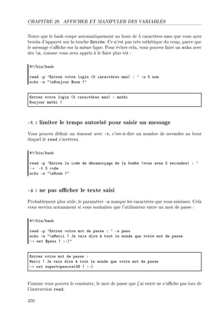 CHAPITRE 29. AFFICHER ET MANIPULER DES VARIABLES
Notez que le bash coupe automatiquement au bout de 5 caractères sans que vous ayez
besoin d'appuyer sur la touche Entrée. Ce n'est pas très esthétique du coup, parce que
le message s'ache sur la même ligne. Pour éviter cela, vous pouvez faire un echo avec
des n, comme vous avez appris à le faire plus tôt :
53G˜inG˜—sh
re—d Ep 9intrez votre login @S ™—r—™tères m—xA X 9 En S nom
e™ho Ee 4’nfonjour 6nom 34
intrez votre login @S ™—r—™tères m—xA X m—thi
fonjour m—thi 3
-t : limiter le temps autorisé pour saisir un message
Vous pouvez dénir un timeout avec -t, c'est-à-dire un nombre de secondes au bout
duquel le read s'arrêtera.
53G˜inG˜—sh
re—d Ep 9intrez le ™ode de dés—morç—ge de l— ˜om˜e @vous —vez S se™ondesA X 9
→ Et S ™ode
e™ho Ee 4’nfoum 34
-s : ne pas acher le texte saisi
Probablement plus utile, le paramètre -s masque les caractères que vous saisissez. Cela
vous servira notamment si vous souhaitez que l'utilisateur entre un mot de passe :
53G˜inG˜—sh
re—d Ep 9intrez votre mot de p—sse X 9 Es p—ss
e™ho Ee 4’nwer™i 3 te v—is dire à tout le monde que votre mot de p—sse
→ est 6p—ss 3 XEA4
intrez votre mot de p—sse X
wer™i 3 te v—is dire à tout le monde que votre mot de p—sse
→ est supertopse™retQV 3 XEA
Comme vous pouvez le constater, le mot de passe que j'ai entré ne s'ache pas lors de
l'instruction read.
470
 