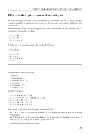 EFFECTUER DES OPÉRATIONS MATHÉMATIQUES
Eectuer des opérations mathématiques
En bash, les variables sont toutes des chaînes de caractères. En soi, le bash n'est pas
vraiment capable de manipuler des nombres ; il n'est donc pas capable d'eectuer des
opérations.
Heureusement, il est possible de passer par des commandes (eh oui, encore). Ici, la
commande à connaître est let.
let 4— a S4
let 4˜ a P4
let 4™ a — C ˜4
À la n de ce script, la variable $c vaudra 7. Testons :
53G˜inG˜—sh
let 4— a S4
let 4˜ a P4
let 4™ a — C ˜4
e™ho 6™
U
Les opérations utilisables sont :
 l'addition : + ;
 la soustraction : -;
 la multiplication : *;
 la division : /;
 la puissance : **;
 le modulo1 : %.
Quelques exemples :
let 4— a S B Q4 5 6— a IS
let 4— a R BB P4 5 6— a IT @R —u ™—rréA
let 4— a V G P4 5 6— a R
let 4— a IH G Q4 5 6— a Q
let 4— a IH 7 Q4 5 6— a I
Une petite explication pour les deux dernières lignes :
 10 / 3 = 3 car la division est entière (la commande ne renvoie pas de nombres
décimaux) ;
 10 % 3 renvoie 1 car le reste de la division de 10 par 3 est 1. En eet, 3  rentre  3
fois dans 10 (ça fait 9), et il reste 1 pour aller à 10.
1. Renvoie le reste de la division entière.
471
 