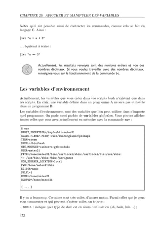 CHAPITRE 29. AFFICHER ET MANIPULER DES VARIABLES
Notez qu'il est possible aussi de contracter les commandes, comme cela se fait en
langage C. Ainsi :
let 4— a — B Q4
. .. équivaut à écrire :
let 4— Ba Q4
Actuellement, les résultats renvoyés sont des nombres entiers et non des
nombres décimaux. Si vous voulez travailler avec des nombres décimaux,
renseignez-vous sur le fonctionnement de la commande bc.
Les variables d'environnement
Actuellement, les variables que vous créez dans vos scripts bash n'existent que dans
ces scripts. En clair, une variable dénie dans un programme A ne sera pas utilisable
dans un programme B.
Les variables d'environnement sont des variables que l'on peut utiliser dans n'importe
quel programme. On parle aussi parfois de variables globales. Vous pouvez acher
toutes celles que vous avez actuellement en mémoire avec la commande env :
6 env
y‚fs„•ƒygui„hs‚aGtmpGor˜itEm—teoPI
qvehi•€sˆwe€•€e„raXGusrGsh—reGgl—deQGpixm—ps
„i‚waxterm
ƒrivvaG˜inG˜—sh
q„u•wyh…viƒa™—n˜err—EgtkEmodule
…ƒi‚am—teoPI
€e„raGhomeGm—teoPIG˜inXGusrGlo™—lGs˜inXGusrGlo™—lG˜inXGusrGs˜inX
→ GusrG˜inXGs˜inXG˜inXGusrGg—mes
qhw•ˆƒi‚†i‚•vyge„syxalo™—l
€‡haGhomeGm—teoPIG˜in
ihs„y‚an—no
ƒrv†vaI
rywiaGhomeGm—teoPI
yvh€‡haGhomeGm—teoPI
‘ FFF “
Il y en a beaucoup. Certaines sont très utiles, d'autres moins. Parmi celles que je peux
vous commenter et qui peuvent s'avérer utiles, on trouve :
 SHELL : indique quel type de shell est en cours d'utilisation (sh, bash, ksh.. .);
472
 