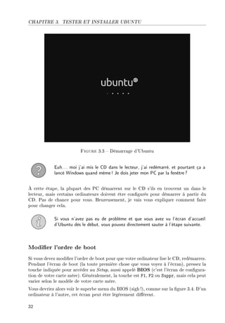 CHAPITRE 3. TESTER ET INSTALLER UBUNTU
Figure 3.3  Démarrage d'Ubuntu
Euh... moi j'ai mis le CD dans le lecteur, j'ai redémarré, et pourtant ça a
lancé Windows quand même! Je dois jeter mon PC par la fenêtre?
À cette étape, la plupart des PC démarrent sur le CD s'ils en trouvent un dans le
lecteur, mais certains ordinateurs doivent être congurés pour démarrer à partir du
CD. Pas de chance pour vous. Heureusement, je vais vous expliquer comment faire
pour changer cela.
Si vous n'avez pas eu de problème et que vous avez vu l'écran d'accueil
d'Ubuntu dès le début, vous pouvez directement sauter à l'étape suivante.
Modier l'ordre de boot
Si vous devez modier l'ordre de boot pour que votre ordinateur lise le CD, redémarrez.
Pendant l'écran de boot (la toute première chose que vous voyez à l'écran), pressez la
touche indiquée pour accéder au Setup, aussi appelé BIOS (c'est l'écran de congura-
tion de votre carte mère). Généralement, la touche est F1, F2 ou Suppr, mais cela peut
varier selon le modèle de votre carte mère.
Vous devriez alors voir le superbe menu du BIOS (sigh!), comme sur la gure 3.4. D'un
ordinateur à l'autre, cet écran peut être légèrement diérent.
32
 