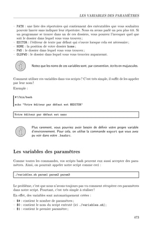 LES VARIABLES DES PARAMÈTRES
 PATH : une liste des répertoires qui contiennent des exécutables que vous souhaitez
pouvoir lancer sans indiquer leur répertoire. Nous en avons parlé un peu plus tôt. Si
un programme se trouve dans un de ces dossiers, vous pourrez l'invoquer quel que
soit le dossier dans lequel vous vous trouvez;
 EDITOR : l'éditeur de texte par défaut qui s'ouvre lorsque cela est nécessaire ;
 HOME : la position de votre dossier home ;
 PWD : le dossier dans lequel vous vous trouvez ;
 OLDPWD : le dossier dans lequel vous vous trouviez auparavant.
Notez que les noms de ces variables sont, par convention, écrits en majuscules.
Comment utiliser ces variables dans vos scripts ? C'est très simple, il sut de les appeler
par leur nom !
Exemple :
53G˜inG˜—sh
e™ho 4†otre éditeur p—r déf—ut est 6ihs„y‚4
†otre éditeur p—r déf—ut est n—no
Plus rarement, vous pourriez avoir besoin de dénir votre propre variable
d'environnement. Pour cela, on utilise la commande export que vous avez
pu voir dans votre .bashrc.
Les variables des paramètres
Comme toutes les commandes, vos scripts bash peuvent eux aussi accepter des para-
mètres. Ainsi, on pourrait appeler notre script comme ceci :
FGv—ri—˜lesFsh p—r—mI p—r—mP p—r—mQ
Le problème, c'est que nous n'avons toujours pas vu comment récupérer ces paramètres
dans notre script. Pourtant, c'est très simple à réaliser !
En eet, des variables sont automatiquement créées :
 $# : contient le nombre de paramètres ;
 $0 : contient le nom du script exécuté (ici ./variables.sh) ;
 $1 : contient le premier paramètre ;
473
 