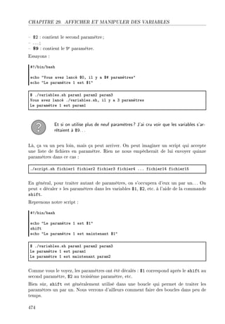 CHAPITRE 29. AFFICHER ET MANIPULER DES VARIABLES
 $2 : contient le second paramètre ;
 . .. ;
 $9 : contient le 9e paramètre.
Essayons :
53G˜inG˜—sh
e™ho 4†ous —vez l—n™é 6HD il y — 65 p—r—mètres4
e™ho 4ve p—r—mètre I est 6I4
6 FGv—ri—˜lesFsh p—r—mI p—r—mP p—r—mQ
†ous —vez l—n™é FGv—ri—˜lesFshD il y — Q p—r—mètres
ve p—r—mètre I est p—r—mI
Et si on utilise plus de neuf paramètres? J'ai cru voir que les variables s'ar-
rêtaient à $9...
Là, ça va un peu loin, mais ça peut arriver. On peut imaginer un script qui accepte
une liste de chiers en paramètre. Rien ne nous empêcherait de lui envoyer quinze
paramètres dans ce cas :
FGs™riptFsh fi™hierI fi™hierP fi™hierQ fi™hierR FFF fi™hierIR fi™hierIS
En général, pour traiter autant de paramètres, on s'occupera d'eux un par un.. . On
peut  décaler  les paramètres dans les variables $1, $2, etc. à l'aide de la commande
shift.
Reprenons notre script :
53G˜inG˜—sh
e™ho 4ve p—r—mètre I est 6I4
shift
e™ho 4ve p—r—mètre I est m—inten—nt 6I4
6 FGv—ri—˜lesFsh p—r—mI p—r—mP p—r—mQ
ve p—r—mètre I est p—r—mI
ve p—r—mètre I est m—inten—nt p—r—mP
Comme vous le voyez, les paramètres ont été décalés : $1 correspond après le shift au
second paramètre, $2 au troisième paramètre, etc.
Bien sûr, shift est généralement utilisé dans une boucle qui permet de traiter les
paramètres un par un. Nous verrons d'ailleurs comment faire des boucles dans peu de
temps.
474
 