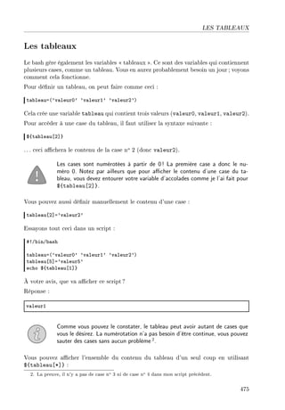 LES TABLEAUX
Les tableaux
Le bash gère également les variables  tableaux . Ce sont des variables qui contiennent
plusieurs cases, comme un tableau. Vous en aurez probablement besoin un jour; voyons
comment cela fonctionne.
Pour dénir un tableau, on peut faire comme ceci :
t—˜le—ua@9v—leurH9 9v—leurI9 9v—leurP9A
Cela crée une variable tableau qui contient trois valeurs (valeur0, valeur1, valeur2).
Pour accéder à une case du tableau, il faut utiliser la syntaxe suivante :
6{t—˜le—u‘P“}
. .. ceci achera le contenu de la case no 2 (donc valeur2).
Les cases sont numérotées à partir de 0! La première case a donc le nu-
méro 0. Notez par ailleurs que pour acher le contenu d'une case du ta-
bleau, vous devez entourer votre variable d'accolades comme je l'ai fait pour
${tableau[2]}.
Vous pouvez aussi dénir manuellement le contenu d'une case :
t—˜le—u‘P“a9v—leurP9
Essayons tout ceci dans un script :
53G˜inG˜—sh
t—˜le—ua@9v—leurH9 9v—leurI9 9v—leurP9A
t—˜le—u‘S“a9v—leurS9
e™ho 6{t—˜le—u‘I“}
À votre avis, que va acher ce script?
Réponse :
v—leurI
Comme vous pouvez le constater, le tableau peut avoir autant de cases que
vous le désirez. La numérotation n'a pas besoin d'être continue, vous pouvez
sauter des cases sans aucun problème2.
Vous pouvez acher l'ensemble du contenu du tableau d'un seul coup en utilisant
${tableau[*]} :
2. La preuve, il n'y a pas de case no 3 ni de case no 4 dans mon script précédent.
475
 