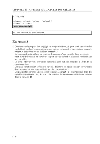 CHAPITRE 29. AFFICHER ET MANIPULER DES VARIABLES
53G˜inG˜—sh
t—˜le—ua@9v—leurH9 9v—leurI9 9v—leurP9A
t—˜le—u‘S“a9v—leurS9
e™ho 6{t—˜le—u‘B“}
v—leurH v—leurI v—leurP v—leurS
En résumé
 Comme dans la plupart des langages de programmation, on peut créer des variables
en shell qui stockent temporairement des valeurs en mémoire. Une variable nommée
variable est accessible en écrivant $variable.
 La commande echo ache un texte ou le contenu d'une variable dans la console.
 read attend une saisie au clavier de la part de l'utilisateur et stocke le résultat dans
une variable.
 On peut eectuer des opérations mathématiques sur des nombres à l'aide de la
commande let.
 Certaines variables sont accessibles partout, dans tous les scripts : ce sont les variables
d'environnement. On peut les lister avec la commande env.
 Les paramètres envoyés à notre script (comme ./script -p) sont transmis dans des
variables numérotées : $1, $2, $3. .. Le nombre de paramètres envoyés est indiqué
dans la variable $#.
476
 