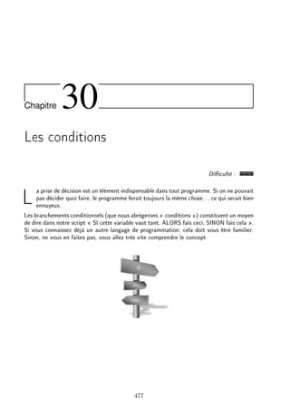 Chapitre 30
Les conditions
Diculté :
La prise de décision est un élément indispensable dans tout programme. Si on ne pouvait
pas décider quoi faire, le programme ferait toujours la même chose... ce qui serait bien
ennuyeux.
Les branchements conditionnels (que nous abrègerons  conditions ) constituent un moyen
de dire dans notre script  SI cette variable vaut tant, ALORS fais ceci, SINON fais cela .
Si vous connaissez déjà un autre langage de programmation, cela doit vous être familier.
Sinon, ne vous en faites pas, vous allez très vite comprendre le concept.
477
 