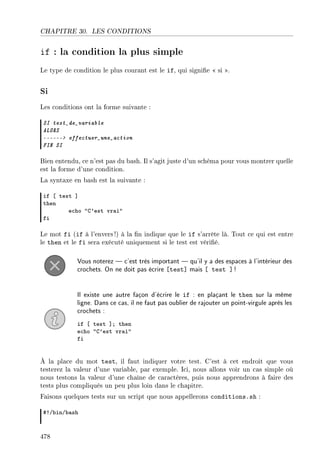 CHAPITRE 30. LES CONDITIONS
if : la condition la plus simple
Le type de condition le plus courant est le if, qui signie  si .
Si
Les conditions ont la forme suivante :
SI test_de_variable
ALORS
------ effectuer_une_action
FIN SI
Bien entendu, ce n'est pas du bash. Il s'agit juste d'un schéma pour vous montrer quelle
est la forme d'une condition.
La syntaxe en bash est la suivante :
if ‘ test “
then
e™ho 4g9est vr—i4
fi
Le mot fi (if à l'envers !) à la n indique que le if s'arrête là. Tout ce qui est entre
le then et le fi sera exécuté uniquement si le test est vérié.
Vous noterez  c'est très important  qu'il y a des espaces à l'intérieur des
crochets. On ne doit pas écrire [test] mais [ test ] !
Il existe une autre façon d'écrire le if : en plaçant le then sur la même
ligne. Dans ce cas, il ne faut pas oublier de rajouter un point-virgule après les
crochets :
if ‘ test “Y then
e™ho 4g9est vr—i4
fi
À la place du mot test, il faut indiquer votre test. C'est à cet endroit que vous
testerez la valeur d'une variable, par exemple. Ici, nous allons voir un cas simple où
nous testons la valeur d'une chaîne de caractères, puis nous apprendrons à faire des
tests plus compliqués un peu plus loin dans le chapitre.
Faisons quelques tests sur un script que nous appellerons conditions.sh :
53G˜inG˜—sh
478
 