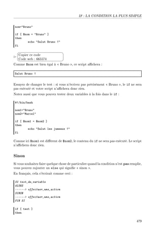 IF : LA CONDITION LA PLUS SIMPLE
noma4fruno4
if ‘ 6nom a 4fruno4 “
then
e™ho 4ƒ—lut fruno 34
fi


¨
©
Copier ce code
Code web : 665574
Comme $nom est bien égal à  Bruno , ce script achera :
ƒ—lut fruno 3
Essayez de changer le test : si vous n'écrivez pas précisément  Bruno , le if ne sera
pas exécuté et votre script n'achera donc rien.
Notez aussi que vous pouvez tester deux variables à la fois dans le if :
53G˜inG˜—sh
nomIa4fruno4
nomPa4w—r™el4
if ‘ 6nomI a 6nomP “
then
e™ho 4ƒ—lut les jume—ux 34
fi
Comme ici $nom1 est diérent de $nom2, le contenu du if ne sera pas exécuté. Le script
n'achera donc rien.
Sinon
Si vous souhaitez faire quelque chose de particulier quand la condition n'est pas remplie,
vous pouvez rajouter un else qui signie  sinon .
En français, cela s'écrirait comme ceci :
SI test_de_variable
ALORS
------ effectuer_une_action
SINON
------ effectuer_une_action
FIN SI
if ‘ test “
then
479
 