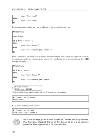 CHAPITRE 30. LES CONDITIONS
e™ho 4g9est vr—i4
else
e™ho 4g9est f—ux4
fi
Reprenons notre script de tout à l'heure et ajoutons-lui un else :
53G˜inG˜—sh
noma4fruno4
if ‘ 6nom a 4fruno4 “
then
e™ho 4ƒ—lut fruno 34
else
e™ho 4t9te ™onn—is p—sD ouste 34
fi
Bon : comme la variable vaut toujours la même chose, le else ne sera jamais exécuté,
ce n'est pas rigolo. Je vous propose plutôt de vous baser sur le premier paramètre ($1)
envoyé au script :
53G˜inG˜—sh
if ‘ 6I a 4fruno4 “
then
e™ho 4ƒ—lut fruno 34
else
e™ho 4t9te ™onn—is p—sD ouste 34
fi


¨
©
Copier ce code
Code web : 318546
Testez maintenant votre script en lui donnant un paramètre :
6 FG™onditionsFsh fruno
ƒ—lut fruno 3
Et si vous mettez autre chose :
6 FG™onditionsFsh te—n
t9te ™onn—is p—sD ouste 3
Notez que le script plante si vous oubliez de l'appeler avec un paramètre.
Pour bien faire, il faudrait d'abord vérier dans un if s'il y a au moins un
paramètre. Nous apprendrons à faire cela plus loin.
480
 