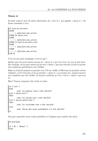 IF : LA CONDITION LA PLUS SIMPLE
Sinon si
Il existe aussi le mot clé elif, abréviation de  else if , qui signie  sinon si . Sa
forme ressemble à ceci :
SI test_de_variable
ALORS
------ effectuer_une_action
SINON SI autre_test
ALORS
------ effectuer_une_action
SINON SI encore_un_autre_test
ALORS
------ effectuer_une_action
SINON
------ effectuer_une_action
FIN SI
C'est un peu plus compliqué, n'est-ce pas ?
Sachez que l'on peut mettre autant de  sinon si  que l'on veut ; là, j'en ai mis deux.
En revanche, on ne peut mettre qu'un seul  sinon , qui sera exécuté à la n si aucune
des conditions précédentes n'est vériée.
Bash va d'abord analyser le premier test. S'il est vérié, il eectuera la première action
indiquée ; s'il ne l'est pas, il ira au premier  sinon si , au second, etc., jusqu'à trouver
une condition qui soit vériée. Si aucune condition ne l'est, c'est le  sinon  qui sera
lu.
Bien ! Voyons comment cela s'écrit en bash :
if ‘ test “
then
e™ho 4ve premier test — été vérifié4
elif ‘ —utre•test “
then
e™ho 4ve se™ond test — été vérifié4
elif ‘ en™ore•—utre•test “
then
e™ho 4ve troisième test — été vérifié4
else
e™ho 4eu™un des tests pré™édents n9— été vérifié4
fi
On peut reprendre notre script précédent et l'adapter pour utiliser des elif :
53G˜inG˜—sh
if ‘ 6I a 4fruno4 “
then
481
 