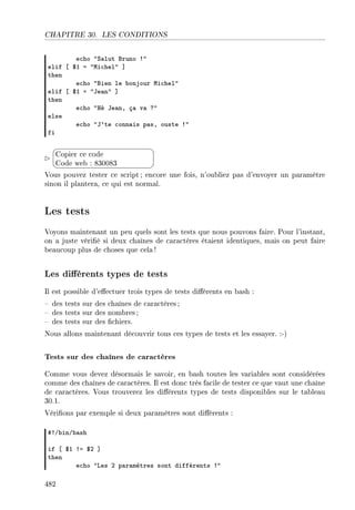 CHAPITRE 30. LES CONDITIONS
e™ho 4ƒ—lut fruno 34
elif ‘ 6I a 4wi™hel4 “
then
e™ho 4fien le ˜onjour wi™hel4
elif ‘ 6I a 4te—n4 “
then
e™ho 4ré te—nD ç— v— c4
else
e™ho 4t9te ™onn—is p—sD ouste 34
fi


¨
©
Copier ce code
Code web : 830083
Vous pouvez tester ce script; encore une fois, n'oubliez pas d'envoyer un paramètre
sinon il plantera, ce qui est normal.
Les tests
Voyons maintenant un peu quels sont les tests que nous pouvons faire. Pour l'instant,
on a juste vérié si deux chaînes de caractères étaient identiques, mais on peut faire
beaucoup plus de choses que cela !
Les diérents types de tests
Il est possible d'eectuer trois types de tests diérents en bash :
 des tests sur des chaînes de caractères;
 des tests sur des nombres ;
 des tests sur des chiers.
Nous allons maintenant découvrir tous ces types de tests et les essayer. :-)
Tests sur des chaînes de caractères
Comme vous devez désormais le savoir, en bash toutes les variables sont considérées
comme des chaînes de caractères. Il est donc très facile de tester ce que vaut une chaîne
de caractères. Vous trouverez les diérents types de tests disponibles sur le tableau
30.1.
Vérions par exemple si deux paramètres sont diérents :
53G˜inG˜—sh
if ‘ 6I 3a 6P “
then
e™ho 4ves P p—r—mètres sont différents 34
482
 