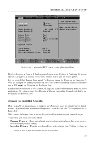 PREMIER DÉMARRAGE D'UBUNTU
Figure 3.4  Menu du BIOS : on a connu plus accueillant
Repérez le menu  Boot . Il faudra généralement vous déplacer à l'aide des èches du
clavier. La gure 3.5 montre ce que vous devriez voir à peu de choses près1.
Ici, on peut dénir l'ordre dans lequel l'ordinateur essaie de démarrer les éléments. À
vous de changer cet ordre pour faire en sorte que votre ordinateur essaie de démarrer
sur le CD avant de démarrer sur le disque dur.
Lisez les instructions sur le côté (certes, en anglais), pour savoir comment faire sur votre
ordinateur. Si vraiment vous êtes bloqués, n'hésitez pas à aller demander de l'aide sur
les forums du Site du Zéro.
Essayer ou installer Ubuntu
Bien ! À partir de maintenant, je suppose qu'Ubuntu se lance au démarrage de l'ordi-
nateur. Après quelques instants de chargement, vous devriez voir l'écran présent sur la
gure 3.6.
Sélectionnez la langue dans le menu de gauche si les textes ne sont pas en français.
Vous voyez que vous avez deux choix :
 Essayer Ubuntu : Ubuntu sera lancé sans toucher à votre disque dur, vous pourrez
donc l'essayer pour le tester ;
 Installer Ubuntu : Ubuntu sera installé sur votre disque dur. Utilisez ce choix si
1. Le menu  Boot  peut être diérent sur votre ordinateur.
33
 